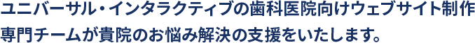 ユニバーサル・インタラクティブの歯科医院向けウェブサイト制作専門チームが貴院のお悩み解決の支援をいたします。
